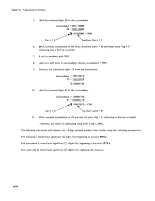 Chapter 6. Programming Techniques
6-16
5. Add the minuend digits 58 to the accumulator.
Accumulator = 001110008
58 = 01 0110008
g100100008 = 90H
Carry = 0 ~ 'AUXiliary Carry = 1
6. DAA converts accumulator to 96 (since Auxiliary Carry =1) and leaves carry flag =0
indicating that a borrow occurred.
7. Load accumulator with 99H.
8. Add zero with carry to accumulator, leaving accumulator = 99H.
9. Subtract the subtrahend digits 13 from the accumulator.
Accumulator = 10011001 B
13 = 111011 01 B
I110000110B
10. Add the minuend digits 43 to the accumulator.
Accumulator = 1000011 OB
43 = 01 000011 B
~:g 110010018 =C9H
Carry =0 'AUXiliary Carry =0
11. DAA converts accumulator to 29 and sets the carry flag = 1, indicating no borrow occurred.
Therefore, the result of subtracting 1362 from 4358 is 2996.
The following subroutine will subtract one 16-digit decimal number from another using the following assumptions:
The minuend is stored least significant (2) digits first beginning at location MINU.
The subtrahend is stored least significant (2) digits first beginning at location SBTRA.
The result will be stored least significant (2) digits first, replacing the minuend.
 