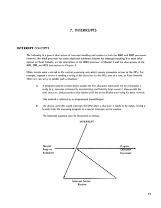 7. INTERRUPTS
INTERRUPT CONCEPTS
The following is a general description of interrupt handling and applies to both the 8080 and 8085 processors.
However, the 8085 processor has some additional hardware features for interrupt handling. For more infor-
mation on these features, see the description of the 8085 processor in Chapter 1 and the descriptions of the
RIM, SIM, and RST instructions in Chapter 3.
Often, events occur external to the central processing unit which require immediate action by the CPU. For
example, suppose a device is sending a string of 80 characters to the CPU, one at a time, at fixed intervals.
There are two ways to handle such a situation:
A. A program could be written which accepts the first character, waits until the next character is
ready (e.g., executes a timeout by incrementing a sufficiently large counter), then accepts the
next character, and proceeds in this fashion until the entire 80 character string has been received.
This method is referred to as programmed Input/Output.
B. The device controller could interrupt the CPU when a character is ready to be input, forcing a
branch from the executing program to a special interrupt service routine.
The interrupt sequence may be illustrated as follows:
Normal
Program
Execution
INTERRUPT
Interrupt Service
Routine
Program
xecutlon
Continues
7-1
 