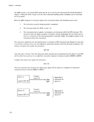 Chapter 7. Interru pts
7-2
The 8080 contains a bit named INTE w:,ich may be set or reset by the instructions EI and DI described in
Chapter 3. Whenever INTE is equal to 0, the entire interrupt handling system is disabled, and no interrupts
will be accepted.
When the 8080 recognizes an interrupt request from an external device, the following actions occur:
1. The instruction currently being executed is completed.
2. The interrupt enable bit, INTE, is reset =O.
3. The interrupting device supplies, via hardware, one instruction which the CPU executes. This
instruction does not appear anywhere in memory, and the programmer has no control over it,
since it is a function of the interrupting device's controller design. The program counter is not
incremented before this instruction.
The instruction supplied by the interrupting device is normally an RST instruction (see Chapter 3), since this
is an efficient one byte call to one of 8 eight-byte subroutines located in the first 64 words of memory. For
instance, the device may supply the instruction:
RST OH
with each input interrupt. Then the subroutine which processes data transmitted from the device to the CPU
will be called into execution via an eight-byte instruction sequence at memory locations OOOOH to 0007H.
A digital input device may supply the instruction:
RST 1H
Then the subroutine that processes the digital input signals will be called via a sequence of instructions
occupying memory locations 0008H to OOOFH.
Device 'a'
Transfers
}control to
Beginning of
• 0000 subroutine for
supplies RST OH
0007 device la'
Transfers
}Device Ib'
control to Beginning of
• 0008 subroutine for
supp/ ies RST 1H OOOF device 'b'
 