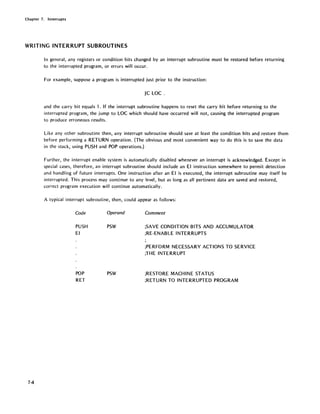 Chapter 7. Interrupts
WRITING INTERRUPT SUBROUTINES
74
In general, any registers or condition bits changed by an interrupt subroutine must be restored before returning
to the interrupted program, or errors will occur.
For example, suppose a program is interrupted just prior to the instruction:
JC LOC .
and the carry bit equals 1. If the interrupt subroutine happens to reset the carry bit before returning to the
interrupted program, the jump to LOC which should have occurred will not, causing the interrupted program
to produce erroneous results.
Like any other subroutine then, any interrupt subroutine should save at least the condition bits and restore them
before performing a RETURN operation. (The obvious and most convenient way to do this is to save the data
in the stack, using PUSH and POP operations.)
Further, the interrupt enable system is automatically disabled whenever an interrupt is acknowledged. Except in
special cases, therefore, an interrupt subroutine should include an EI instruction somewhere to permit detection
and handling of future interrupts. One instruction after an EI is executed, the interrupt subroutine may itself be
interrupted. This process may continue to any level, but as long as all pertinent data are saved and restored,
correct program execution will continue automatically.
A typical interrupt subroutine, then, could appear as follows:
Code
PUSH
EI
POP
RET
Operand
PSW
PSW
Comment
;SAVE CONDITION BITS AND ACCUMULATOR
;RE-ENABLE INTERRUPTS
;PERFORM NECESSARY ACTIONS TO SERVICE
;THE INTERRUPT
;RESTORE MACHINE STATUS
;RETURN TO INTERRUPTED PROGRAM
 