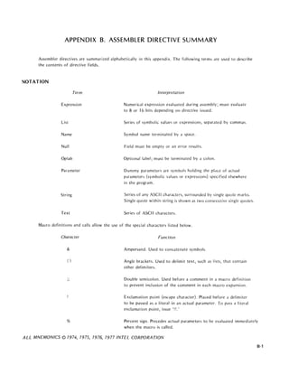 APPENDIX B. ASSEMBLER DIRECTIVE SUMMARY
Assembler directives are summarized alphabetically in this appendix. The following terms are used to describe
the contents of directive fields.
NOTATION
Term
Expression
List
Name
Null
Oplab
Parameter
String
Text
Interpretation
Numerical expression evaluated during assembly; must evaluate
to 8 or 16 bits depending on directive issued.
Series of symbolic values or expressions, separated by commas.
Symbol name terminated by a space.
Field must be empty or an error results.
Optional label; must be terminated by d colon.
Dummy parameters are symbols holding the place of actual
parameters (symbolic values or expressions) specified elsewhere
in the program.
Series of any ASCII characters, surrounded by single quote marks.
Single quote within string is shown as two consecutive single quotes.
Series of ASCII characters.
Macro definitions and calls allow the use of the special characters listed below.
Character
&
( )
..
"
Function
Ampersand. Used to concatenate symbols.
Angle brackets. Used to delimit text, such as lists, that contain
other del im iters.
Double semicolon. Used before a comment in a macro definition
to prevent inclusion of the comment in each macro expansion.
Exclamation point (escape character). Placed before a delimiter
to be passed as a literal in an actual parameter. To pass a literal
exclamation point, issue '!!.'
% Percent sign. Precedes actual parameters to be evaluated immedidtely
when the macro is called.
ALL MNEMONICS © 7974, 7975, 7976, 7977 INTEL CORPORA TlON
B-1
 