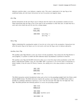Chapter 1. Assembly language and Processors
indicates a positive value; a one indicates a negative value. This value is duplicated in the sign flag so that
conditional jump, call, and return instructions can test for positive and negative values.
Zero Flag
Certain instructions set the zero flag to one to indicate that the result in the accumulator contains all zeros.
These instructions, reset the flag to zero if the result in the accumulator is other than zero. A result that has a
carry and a zero result also sets the zero bit as shown below:
Parity Flag
10100111
+01 01 1001
0000 0000 Carry Flag = 1
Zero Flag = 'I
Parity is determined by counting the number of one bits set in the result in the accumulator. Instructions that
affect the parity flag set the flag to one for even parity and reset the flag to zero to indicate odd parity.
Auxiliary Carry Flag
The auxiliary carry flag indicates a carry out of bit 3 of the accumulator. You cannot test this flag directly in
your program; it is present to enable the DAA (Decimal Adjust Accumulator) to perform its function.
The auxiliary carry flag and the DAA instruction allow you to treat the value in the accumulator as two 4-bit
binary coded decimal numbers. Thus, the value 0001 1001 is equivalent to 19. (If this value is interpreted as a
binary number, it has the value 25.) Notice, however, that adding one to this value produces a non-decimal
result:
00011001
+0000 0001
0001 1010 = 1A
The DAA instruction converts hexadecimal values such as the A in the preceding example back into binary coded
decimal (BCD) format. The DAA instruction requires the auxiliary carry flag since the BCD format makes it
possible for arithmetic operations to generate a carry from the low-order 4-bit digit into the high-order 4-bit
digit. The DAA performs the following addition to correct the preceding example:
0001 1010
+0000 0110
0001 0000
+0001 0000 (auxiliary carry)
0010 0000 == 20
1-11
 