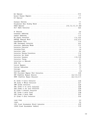 GE Operator
General Purpose Registers
GT Operator
Hardware Overview
Hexadecimal Data (Coding Rules)
HIGH Operator
HLT (Halt) Instruction
IF Directive
Irnmediate Addressing
Irnpl ied Addressing
IN (Input) Instruction
INPAGE Reserved Word
Input/Output Ports
INR (Increment) Instruction
Instruction Addressing Modes
Instruction Execution
Instruction Fetch
Instruction Label
Instruction Naming Conventions
Instruction Set Guide
Instruction Summary
Instruction Timing
Instructions as Operands
INTE Pin
Internal Registers
Interrupt Subroutines
Interrupts .....
Interrupts (8085) . .
INX (Increment Register Pair) Instructions
IRP (I ndefinite Repeat) Directive
IRPC (Indefinite Repeat Character)
JC (J ump if Carry) Instruction
JM (J ump if Minus) Instruction
JMP (jump) Instruction
JNC (J ump if no carry) Instruction
JNZ (J ump if not zero) Instruction
JP (J ump if Positive) Instruction
JPE (J ump if parity Even) . .
JPO (J ump if parity Odd)
JZ (J ump if Zero) Instruction
Label Field
Labels . . . . . . . . . . . . . . .
LDA (Load Accumulator Direct) Instruction
LDAX (Load Accumulator Indirect)
2-73
7-7
2-73
1-5
2-5
2-74, 3-2, 3-5, 3-7, 404
. . . . . . . . 3-24
4-8
7-75
7-75
.7-74,3-24
.4-74,4-75
7-74
3-25
7-75
1-9
1-8
2-6
1-16
7-23
. 1-19, 7-23
3-7
2-7
3-49
1-6
7-4
7-1
1-24
3-26
. 5-8, 5-12, 5-22
. 5-8, 5-12, 5-17
3-26
3-27
3-28
3-28
3-29
3-29
3-30
3-37
3-32
2-3
2-6
3-32
3-33
1-3
 