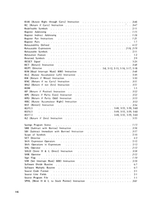 1-6
RAR (Rotate Right through Carry) Instruction
RC (Return if Carry) Instruction
Redefinable Symbols
Register Addressing
Register Indirect Addressing
Register Pair Instructions
Register Pairs
Relocatability Defined
Relocatable Expressions
Relocatable Symbols
Relocation Feature
Reserved Symbols
RESET Signal
RET (Return) Instruction
REPT Directive
RIM (Read Interrupt Mask) 8085 Instruction
RLC (Rotate Accumulator Left) Instruction
RM (Return if Minus) Instruction
RNC (Return if no Carry) Instruction
RNZ (Return if not Zero) Instruction
ROM . . . . . . . . . . . . .
RP (Return if Positive) Instruction
RPE (Return if Parity Even) Instruction
RPO (Return if Parity Odd) Instruction
RRC (Rotate Accumulator Right) Instruction
RST (Restart) Instruction
RST5.5
RST6.5
RST7.5
RZ (Return if Zero) Instruction
Savings Program Status . . . . . . . . . . . .
SBB (Subtract with Borrow) Instruction
SBI (Subtract Immediate with Borrow) Instruction
Scope of Symbols
SET Directive
Shift Expression Operators
Shift Operations in Expressions
SHL Operator
SHLD (Store H & L Direct) Instruction
SHR Operator . . . . .
Sign Flag .....
SIM (Set Interrupt Mask) 8085 Instruction
Software Divide Routine
Software Multiply Routine
Source Code Format
Source Line Fields
Source Program File
SPHL (Move H & L to Stack Pointer) Instruction
3-46
3-47
2·11
7-75
7-7 6
7·27
1-7
4-72
.2-76, 2-79
2-11
1-2
2-9
3-24
3-48
5-6,5-12,5-15,5-16,5-17,5-18
3-48
3-49
3-50
3-57
3-57
1-5
3-52
3-52
3-53
3-53
3-54
· 3-49, 3-55, 3-59, 3-60
· 3-49, 3-55, 3-59, 3-60
· 3-49, 3·55; 3-59, 3-60
· . . . . . . . 3-55
7-7 3
3-56
3-57
2-10
4-3
2-12
2-12
2-72
3-58
2-72
7-10
3-59
6-7
6-7
2-1
2-1
1-1
3-67
 