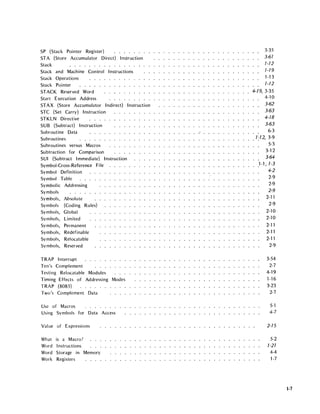 SP (Stack Pointer Register) . . . . . .
STA (Store Accumulator Direct) Instruction
Stack
Stack and Machine Control Instructions
Stack Operations
Stack Pointer
STACK Reserved Word
Start Execution Address
STAX (Store Accumulator Indirect) Instruction
STC (Set Carry) Instruction
STKLN Directive
SUB (Subtract) Instruction
Subroutine Data
Subroutines
Subroutines versus Macros
Subtraction for Comparison
SUI (Subtract Immediate) Instruction
Symbol-Cross-Reference File
Symbol Definition
Symbol Table
Symbolic Addressing
Symbols
Symbols, Absolute
Symbols (Coding Rules)
Symbols, Global
Symbols, Limited
Symbols, Permanent
Symbols, Redefinable
Symbols, Relocatable
Symbols, Reserved
TRAP Interrupt
Ten's Complement
Testing Relocatable Modules
Timing Effects of Addressing Modes
TRAP (8085) .....
Two's Complement Data
Use of Macros ...... .
Using Symbols for Data Access
Value of Expressions
What is a Macro?
Word Instructions
Word Storage in Memory
Work Registers
3-35
3-61
1-12
1-19
1-13
1-12
4-19, 3-35
4-10
3-62
3-63
4-18
3-63
6-3
1;12, 3-9
5-3
3-12
3-64
.1-1,1-3
4-2
2-9
2-9
2-9
2-11
2-9
2-10
2-10
2-11
2-11
2-11
2-9
3-54
2-7
4-19
1-16
3-23
2-7
5-1
4-7
2-15
5-2
1-21
4-4
1-7
1-7
 