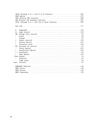 1-8
XCHG (Exchange H & L with D & E) Instruction
XOR Operator . . . . . . . . .
XRA (Exclusive OR) Instruction
XRI (Exclusive OR Immediate) Instruction
XTHL (Exchange H & L with Top of Stack) Instruction
Zero Flag
&
<>
CR
..
"
HT
*
( )
+
??nnnn
space
(ampersand) . . . . . . .
(angle brackets) . . . . .
(carriage return character)
(colon)
(comma)
(double semicolon)
(division) Operator
(exclamation point)
(horizontal tab character)
(minus) Operator
(multiplication) Operator
(parentheses)
(plus) Operator
Symbols
(semicolon)
(single quote)
(character)
8080/8085 Differences
8085 Features
8085 Processor
8085 Programming
3-65
2-73
3-66
3-67
3-69
7-77
5-10
5-10
2-2
2-2
2-2
5-10
2-12
5-10
2-2
2-12
2-12
2-2
2-12
5-5
2-2
2-2
2-2
7-24
1-24
7-24
1-24
 