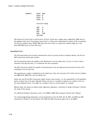 Chapter 1. Assembly Language and Processors
SUBRTN: PUSH PSW
PUSH B
PUSH D
PUSH H
subroutine coding
POP H
POP D
POP B
POP PSW
RETURN
The letters B, D, and H refer to the Band C, D and E, and Hand L register pairs, respectively. PSW refers to
the program status word. The program status word is a 16-bit word comprising the contents of the accumulator
and the five conpition flags. (PUSH PSW adds three bits of filler to expand the condition flags into a full
byte; POP PSW strips out these filler bits.)
Input/Output Ports
1~14
The 256 input/output ports provide communication with the outside world of peripheral devices. The IN and
OUT instructions initiate data transfers.
The IN instruction latches the number of the desired port onto the address bus. As soon as a byte of data is
returned to the data bus latch, it is transferred into the accumulator.
The OUT instruction latches the number of the desired port onto the address bus and latches the data in the
accumulator onto the data bus.
The specified port number is duplicated on the address bus. Thus, the instruction IN 5 latches the bit configura-
tion 0000 0101 0000 0101 onto the address bus.
Notice that the IN and OUT instructions simply initiate a data transfer. It is the responsibility of the peripheral
device to detect that it has been addressed. Notice also that it is possible to dedicate any number of ports to
the same peripheral device. You might use a number of ports as control signals, for example.
Because input and output are almost totally application dependent, a discussion of design techniques is beyond
the scope of this manual.
For additional hardware information, refer to the 8080 or 8085 Microcomputer Systems User's Manual.
For related programming information, see the descriptions of the IN, OUT, DI, EI, RST, and RIM and SIM
instructions in Chapter 3 of this manual. (The RIM and SIM instructions apply only to the 8085.)
 