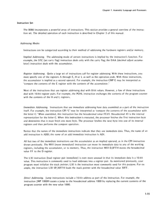Chapter 1. Assembly Language and Processors
Instruction Set
The 8080 incorporates a powerful array of instructions. This section provides a general overview of the instruc-
tion set. The detailed operation of each instruction is described in Chapter 3 of this manual.
Addressing Modes
Instructions can be categorized according to their method of addressing the hardware registers and/or memory.
Implied Addressing. The addressing mode of certain instructions is implied by the instruction's function. For
example, the STC (set carry flag) instruction deals only with the carry flag; the DAA (decimal adjust accumu-
Ia.tor) instruction deals with the accumulator.
Register Addressing. Quite a large set of instructions call for register addressing. With these instructions, you
must specify one of the registers A through E, H or L as well as the operation code. With these instructions,
the accumulator is implied as a second operand. For example, the instruction CMP E may be interpreted as
'compare the contents of the E register with the contents of the accumulator.'
Most of the instructions that use register addressing deal with 8-bit values. However, a few of these instructions
deal with 16-bit register pairs. For example, the PCHL instruction exchanges the contents of the program counter
with the contents of the Hand L registers.
Immediate Addressing. Instructions that use immediate addressing have data assembled as a part of the instruction
itself. For example, the instruction CPI 'e' may be interpreted as 'compare the contents of the accumulator with
the letter C.' When assembled, this instruction has the hexadecimal value FE43. Hexadecimal 43 is the internal
representation for the letter C. When this instruction is executed, the processor fetches the first instruction byte
and determines that it must fetch one more byte. The processor fetches the next byte into one of its internal
registers and then performs the compare operation.
Notice that the names of the immediate instructions indicate that they use immediate data. Thus, the name of an
add instruction is ADD; the name of an add immediate instruction is ADI.
All but two of the immediate instructions use the accumulator as an implied operand, as in the CPI instruction
shown previously. The MVI (move immediate) instruction can move its immediate data to any of the working
registers, including the accumulator, or to memory. Thus, the instruction MVI D,OFFH moves the hexadecimal
value FF to the 0 register.
The LXI instruction (load register pair immediate) is even more unusual in that its immediate data is a 16-bit
value. This instruction is commonly used to load addresses into a register pair. As mentioned previously, your
program must initialize the stack pointer; LXI is the instruction most commonly used for this purpose. For ex-
ample, the instruction LXI SP,30FFH loads the stack pointer with the hexadecimal value 30FF.
Direct Addressing. Jump instructions include a 16-bit address as part of the instruction. For example, the
instruction JMP 1000H causes a jump to the hexadecimal address 1000 by replacing the current contents of the
program counter with the new value 1000.
1-15
 