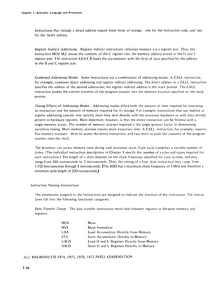 Chapter 1. Assembly Language and Processors
Instructions that include a direct address require three bytes of storage: one for the instruction code, and two
for the 16-bit address.
Register Indirect Addressing. Register indirect instructions reference memory via a register pair. Thus, the
instruction MOV M,C moves the contents of the C register into the memory address stored in the Hand L
register pair. The instruction LDAX B loads the accumulator with the byte of data specified by the address
in the Band C register pair.
Combined Addressing Modes. Some instructions use a combination of addressing modes. A CALL instruction,
for example, combines direct addressing and register indirect addressing. The direct address in a CALL instruction
specifies the address of the desired subroutine; the register indirect address is the stack pointer. The CALL
instruction pushes the current contents of the program counter into the memory location specified by the stack
pointer.
Timing Effects of Addressing Modes. Addressing modes affect both the amount of time required for executing
an instruction and the amount of memory required for its storage. For example, instructions that use implied or
register addressing execute very quickly since they deal directly with the processor hardware or with data already
present in hardware registers. More important, however, is that the entire instruction can be fetched with a
single memory access. The number of memory accesses required is the single greatest factor in determining
execution timing. More memory accesses require more execution time. A CALL instruction, for example, requires
five memory accesses: three to access the entire instruction, and two more to push the contents of the program
cou nter onto the stack.
The processor can access memory once during each processor cycle. Each cycle comprises a variable number of
states. (The individual instruction descriptions in Chapter 3 specify the number of cycles and states required for
each instruction.) The length of a state depends on the clock frequency specified for your system, and may
range from 480 nanoseconds to 2 microseconds. Thus, the timing of a four state instruction may range from
1.920 microseconds through 8 microseconds. (The 8085 has a maximum clock frequency of 5 MHz and therefore a
minimum state length of 200 nanoseconds.)
Instruction Naming Conventions
The mnemonics assigned to the instructions are designed to indicate the function of the instruction. The instruc-
tions fall into the following functional categories:
Data Transfer Group. The data transfer instructions move data between registers or between memory and
registers.
MOV
MVI
LDA
STA
LHLD
SHLD
Move
Move Immediate
Load Accumulator Directly from Memory
Store Accumulator Directly in Memory
Load Hand L Registers Directly from Memory
Store Hand L Registers Directly in Memory
ALL MNEMONICS © 7974, 7975, 7976, 7977 INTEL CORPORA nON
1-16
 