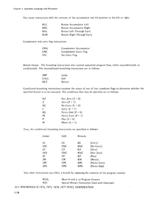 Chapter 1. Assembly Language and Processors
The rotate instructions shift the contents of the accumulator one bit position to the left or right:
RLC
RRC
RAL
RAR
Rotate Accumulator Left
Rotate Accumulator Right
Rotate Left Through Carry
Rotate Right Through Carry
Complement and carry flag instructions:
CMA
CMC
STC
Complement Accumulator
Complement Carry Flag
Set Carry Flag
Branch Group. The branching instructions alter normal sequential program flow, either unconditionally or
conditionally. The unconditional branching instructions are as follows:
JMP
CALL
RET
Jump
Call
Return
Conditional branching instructions examine the status of one of four condition flags to determine whether the
specified branch is to be executed. The conditions that may be specified are as follows:
NZ Not Zero (Z =0)
Z Zero (Z = 1)
NC No Carry (C =0)
C Carry (C = 1)
PO Parity Odd (P = 0)
PE Parity Even (P = 1)
P Plus (S = 0)
M Minus (S = 1)
Thus, the conditional branching instructions are specified as follows:
jumps Calls Returns
JC CC RC (Carry)
JNC CNC RNC (No Carry)
JZ CZ RZ (Zero)
JNZ CNZ RNZ (Not Zero)
JP CP RP (Plus)
JM CM RM (Minus)
JPE CPE RPE (Parity Even)
JPO CPO RPO (Parity Odd)
Two other instructions can effect a branch by replacing the contents of the program counter:
PCHL
RST
Move Hand L to Program Counter
Special Restart Instruction Used with Interrupts
ALL MNEMONICS © 1974, 1975, 1976, 1977 INTEL CORPORA nON
<1-18
 