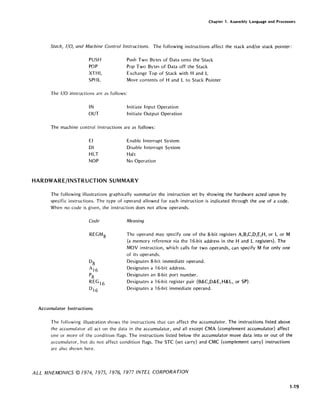 Chapter 1. Assembly Language and Processors
Stack, I/O, and Machine Control Instructions. The following instructions affect the stack and/or stack pointer:
PUSH
POP
XTHL
SPHL
The I/O instructions are as follows:
IN
OUT
Push Two Bytes of Data onto the Stack
Pop Two Bytes of Data off the Stack
Exchange Top of Stack with Hand L
Move contents of Hand L to Stack Pointer
Initiate Input Operation
Initiate Output Operation
The machine control instructions are as follows:
EI
01
HLT
NOP
Enable Interrupt System
Disable Interrupt System
Halt
No Operation
HARDWARE/INSTRUCTION SUMMARY
The following illustrations graphically summarize the instruction set by showing the hardware acted upon by
specific instructions. The type of operand allowed for each instruction is indicated through the use of a code.
When no code is given, the instruction does not allow operands.
Code Meaning
REGM 8 The operand may specify one of the 8-bit registers A,B,C,D,E,H, or L or M
(a memory reference via the 16-bit address in the Hand L registers). The
MOV instruction, which calls for two operands, can specify M for only one
of its operands.
Accumulator Instructions
Designates 8-bit immediate operand.
Designates a 16-bit address.
Designates an 8-bit port number.
Designates a 16-bit register pair (B&C,D&E, H& L, or SP).
Designates a 16-bit immediate operand.
The following illustration shows the instructions that can affect the accumulator. The instructions listed above
the accumulator all act on the data in the accumulator, and all except CMA (complement accumulator) affect
one or more of the condition flags. The instructions listed below the accumulator move data into or out of the
accumulator, but do not affect condition flags. The STC (set carry) and CMC (complement carry) instructions
are also shown here.
ALL MNEMONICS © 1974, 1975, 1976, 1977 INTEL CORPORATION
1-19
 