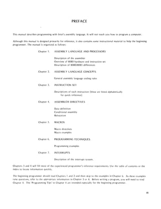 PREFACE
This manual describes programming with Intel's assembly language. It will not teach you how to program a computer.
Although this manual is designed primarily for reference, it also contains some instructional material to help the beginning
programmer. The manual is organized as follows:
Chapter 1.
Chapter 2.
Chapter 3.
Chapter 4.
Chapter 5.
Chapter 6.
Chapter 7.
ASSEMBLY LANGUAGE AND PROCESSORS
Description of the assembler
Overview of 8080 hardware and instruction set
Description of 8080/8085 differences
ASSEMBLY LANGUAGE CONCEPTS
General assembly language coding rules
INSTRUCTION SET
Descriptions of each instruction (these are listed alphabetically
for quick reference)
ASSEMBLER DIRECTIVES
Data definition
Conditional assembly
Relocation
MACROS
Macro directives
Macro examples
PROGRAMMING TECHNIQUES
Programming examples
INTERRUPTS
Description of the interrupt system.
Chapters 3 dnd 4 will fill most of the experienced programmer's reference requirements. Use the table of contents or the
index to locate information quickly.
The beginning programmer should read Chapters 'I and 2 and then skip to the examples in Chapter 6. As these examples
raise questions, refer to the appropriate information in Chapter 3 or 4. Before writing a program, you will need to read
Chapter 4. The 'Programming Tips' in Chapter 4 arc intended especially for the beginning programmer.
iii
 