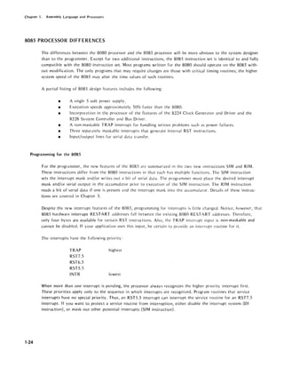 Chapter 1. Assembly Language and Processors
8085 PROCESSOR DIFFERENCES
The differences between the 8080 processor and the 8085 processor will be more obvious to the system designer
than to the programmer. Except for two additional instructions, the 8085 instruction set is identical to and fully
compatible with the 8080 instruction set. Most programs written for the 8080 should operate on the 8085 with-
out modification. The only programs that may require changes are those with critical timing routines; the higher
system speed of the 8085 may alter the time values of such routines.
A partial listing of 8085 design features includes the following:
• A single 5 volt power supply.
• Execution speeds ap'proximately 50% faster than the 8080.
• Incorporation in the processor of the features of the 8224 Clock Generator and Driver and the
8228 System Controller and Bus Driver.
• A non-maskable TRAP interrupt for handling serious problems such as power failures.
• Three separately maskable interrupts that generate internal RST instructions.
• Input/output lines for serial data transfer.
Programming for the 8085
1-24
For the programmer, the new features of the 8085 arc summarized in the two new instructions SIM and RIM.
These instructions differ from 'the 8080 instructions in that each has multiple functions. The SIM instruction
sets the interrupt mask and/or writes out a bit of serial data. The programmer must place the desired interrupt
mask and/or serial output in the accumulator prior to execution of the SIM instruction. The RIM instruction
reads a bit of serial data if one is present dnd the interrupt mask into the accumulator. Details of these instruc-
tions arc covered in Chapter 3.
Despite the new interrupt features of the 8085, programming for interrupts is li11le changed. Notice, however, that
8085 hardware interrupt RESTART addresses fall between the existing 8080 RESTART addresses. Therefore,
only four bytes are available for certain RST instructions. Also, the TRAP interrupt input is non-maskable and
cannot be disabled. If your application uses this input, be certain to provide dn interrupt routine for it.
The interrupts have the following priority:
TRAP
RST7.5
RST6.5
RST5.5
INTR
highest
lowest
When more than one interrupt is pending, the processor always recognizes the higher priority interrupt first.
These priorities apply only to the sequence in which interrupts arc recognized. Program routines that service
interrupts have no special priority. Thus, an RST5.5 interrupt can interrupt the service routine for an RST7.5
interrupt. If you want to protect a service routine from interruption, either disable the interrupt system (DI
instruction), or mask out other potential interrupts (SIM instruction).
 