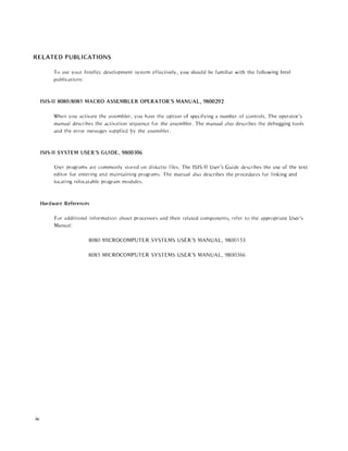 RELATED PUBLICATIONS
iv
To usc your Intcllec development system effectively, you should be familiar with the following Intel
publications:
ISIS-II 8080/8085 MACRO ASSEMBLER OPERATOR'S MANUAL, 9800292
When you activate the assembler, you have the option of specifying a number of controls. The operator's
manudl describes the activation sequence for the assembler. The manual also describes the debugging tools
and the error messages suppl ied l?y the assembler.
ISIS-II SYSTEM USER'S GUIDE, 9800306
User programs Me commonly stored on diskette files. The ISIS-II User's Guide describes the usc of the text
editor for entering and maintaining programs. The manual also describes the procedures for linking and
locati ng relocatable program modules.
Hardware References
For additional information about processors and their related components, refer to the appropriate User's
Manual:
8080 MICROCOMPUTER SYSTEMS USER'S MANUAL, 9800153
8085 MICROCOMPUTER SYSTEMS USER'S MANUAL, 9800366
 