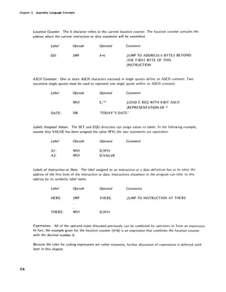 Chapter 2. Assembly Language Concepts
2-6
Location Counter. The $ character refers to the current location counter. The location counter contains the
address where the current instruction or data statement will be assembled.
Label Opcode
GO: JMP
Operand
$+6
Comment
;J UMP TO ADDRESS 6 BYTES BEYOND
;THE FIRST BYTE OF THIS
;INSTRUCTION
ASCII Constant. One or more ASCII characters enclosed in single quotes define an ASCII constant. Two
successive single quotes must be used to represent one single quote within an ASCII constant.
Label Opcode
MVI
DATE: DB
Operand
E '*',
Comment
;LOAD E REG WITH 8-81T ASCII
;REPRESENTATION OF *
'TODAY"S DATE'
Labels Assigned Values. The SET and EQU directives can assign values to labels. In the following example,
assume that VALUE has been assigned the value 9FH; the two statements are equivalent:
Label
Al:
A2:
Opcode
MVI
MVI
Operand
D,9FH
D,VALUE
Comment
Labels of Instruction or Data. The label assigned to an instruction or a data definition has as its value the
address of the first byte of the instruction or data. Instructions elsewhere in the program can refer to this
address by its symbolic label name.
Label Opcode Operand Comments
HERE: JMP THERE ;JUMP TO INSTRUCTION AT THERE
THERE: MVI D,9FH
Expressions. All of the operand types discussed previously can be combined by operators to form an expression.
In fact, the example given for the location counter {$+6} is an expression that combines the location counter
with the decimal number 6.
Because the rules for coding expressions are rather extensive, further discussion of expressions is deferred until
later in this chapter.
 
