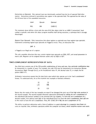 Chapter 2. Assembly Language Concepts
Instructions as Operands. One operand type was intentionally omitted from the list of operand field infor-
mation: Instructions enclosed in parentheses may appear in the operands field. The operand has the value of
the left-most byte of the assembled instruction.
Label Opcode Operand
INS: DB (ADD C)
The statement above defines a byte with the value 81 H (the object code for an ADD C instruction). Such
coding is typically used where the object program modifies itself during execution, a technique that is strongly
discouraged.
Register-Type Operands. Only instructions that allow registers as operands may have register-type operands.
Expressions containing register-type operands are flagged as errors. Thus, an instruction like
JMP A
is flagged as an illegal use of a register.
The only assembler directives that may contain register-type operands are EQU, SET, and actual parameters in
macro calls. Registers can be assigned alternate names only by EQU or SET.
TWO'S COMPLEMENT REPRESENTATION OF DATA
Any 8-bit byte contains one of the 256 possible combinations of zeros and ones. Any particular combination may
be interpreted in a number of ways. For example, the code 1FH may be interpreted as an instruction (Rotate
Accumuiator Right Through Carry), as the hexadecimal value 1F, the decimal value 31, or simply the bit
pattern 00011111.
Arithmetic instructions assume that the data bytes upon which they operate are in the 'two's complement'
format. To understand why, let us first examine two examples of decimal arithmetic:
35
-12
23
35
+88
123
Notice that the results of the two examples are equal if we disregard the carry out of the high order position in
the second example. The second example illustrates subtraction performed by adding the ten's complement of
the subtrahend (the bottom number) to the minuend (the top number). To form the ten's complement of a
decimal number, first subtract each digit of the subtrahend from 9 to form the nine's complement; then add one
to the result to form the ten's complement. Thus, 99-12=87; 87+1 =88, the ten's complement of 12.
The ability to perform subtraction with a form of addition is a great advantage in a computer since fewer cir-
cuits are required. Also, arithmetic operations within the computer are binary, which simplifies matters even more.
2-7
 