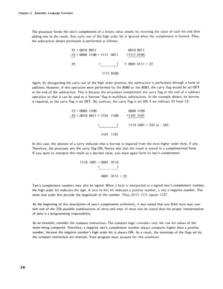 Chapter 2. Assembly Language Concepts
2-8
The processor forms the two's complement of a binary value simply by reversing the value of each bit and then
adding one to the result. Any carry out of the high order b~t is ignored when the complement is formed. Thus,
the subtraction shown previously is performed as follows:
35 = 001 0 0011
- 12 =0000 11 00 = 1111 0011
23 +
1111 01 00
0010 0011
+1111 01 00
1 0001 0111 = 23
Again, by disregarding the carry out of the high order position, the subtraction is performed through a form of
addition. However, if this operation were performed by the 8080 or the 8085, the carry flag would be set OFF
at the end of the subtraction. This is because the processors complement the carry flag at the end of a subtract
operation so that it can be used as a 'borrow' flag in multibyte subtractions. In the example shown, no borrow
is required, so the carry flag is set OFF. By contrast, the carry flag is set ON if we subtract 35 from 12:
12 = 0000 11 00
-35 = 0010 0011 = 1101 1100
+
11 01 1101
0000 1100
+11011101
1110 1001 = 233 or --105
In this case, the absence of a carry indicates that a borrow is required from the next higher order byte, if any.
Therefore, the processor sets the carry flag ON. Notice also that the result is stored in a complemented form.
If you want to interpret this result as a decimal value, you must again form its two's complement:
111 0 1001 = 0001 011 0
+
0001 01 11 = 23
Two's complement numbers may also be signed. When a byte is interpreted as a signed two's complement number,
the high order bit indicates the sign. A zero in this bit indicates a positive number, a one a negative number. The
seven low order bits provide the magnitude of the number. Thus, 0111 1111 equals +127.
At the beginning of this description of two's complement arithmetic, it was stated that any 8-bit byte may con-
tain one of the 256 possible combinations of zeros and ones. It must also be stated that the proper interpretation
of data is a programming responsibility.
As an example, consider the compare instruction. The compare logic considers only the raw bit values of the
items being compared. Therefore, a negative two's complement number always compares higher than a positive
number, because the negative number's high order bit is always ON. As a result, the meanings of the flags set by
the compare instruction are reversed. Your program must account for this condition.
 