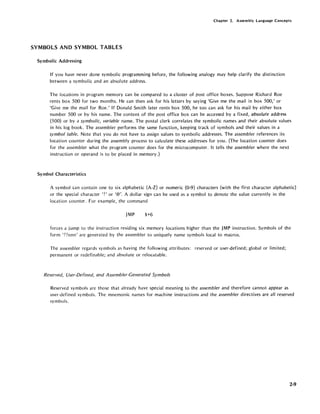 Chapter 2. Assembly Language Concepts
SYMBOLS AND SYMBOL TABLES
Symbolic Addressing
If you have never done symbolic programming before, the following analogy may help clarify the distinction
between a symbolic and an absolute address.
The locations in program memory can be compared to a cluster of post office boxes. Suppose Richard Roe
rents box 500 for two months. He can then ask for his letters by saying 'Give me the mail in box 500,' or
'Give me the mail for Roe.' If Donald Smith later rents box 500, he too can ask for his mail by either box
number 500 or by his name. The content of the post office box can be accessed by a fixed, absolute address
(500) or by a symbolic, variable name. The postal clerk correlates the symbolic names and their absolute values
in his log book. The assembler performs the same function, keeping track of symbols and their values in a
symbol table. Note that you do not have to assign values to symbolic addresses. The assembler references its
location counter during the assembly process to calculate these addresses for you. (The location counter does
for the assembler what the program counter does for the microcomputer. It tells the assembler where the next
instruction or operand is to be placed in memory.)
Symbol Characteristics
A symbol can contain one to six alphabetic (A-Z) or numeric (0-9) characters (with the first character alphabetic)
or the special character '?' or '@'. A dollar sign can be used as a symbol to denote the value currently in the
location cou nter. For example, the command
JMP $+6
forces a jump to the instruction residing six memory locations higher than the JMP instruction. Symbols of the
form 'nnnn' are generated by the assembler to uniquely name symbols local to macros.
The assembler regards symbols as having the following attributes: reserved or user-defined; global or limited;
permanent or redefinable; and absolute or relocatablc.
Reserved, User-Defined, and Assembler-Generated Symbols
Reserved symbols are those that already have special meaning to the assembler and therefore cannot appear as
user-defined symbols. The mnemonic names for machine instructions and the assembler directives are all reserved
symbols.
2-9
 