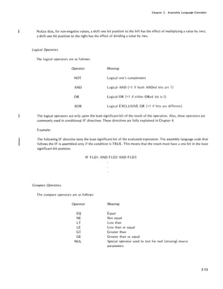 Chapter 2. Assembly Language Concepts
Notice that, for non-negative values, a shift one bit position to the left has the effect of mUltiplying a value by two;
a shift one bit position to the right has the effect of dividing a value by two.
Logical Operators
The logical operators are as follows:
Operator Meaning
NOT Logical one's complement
AND Logical AND (=1 if both ANDed bits are 1)
OR Logical OR (=1 if either ORed bit is 1)
XOR Logical EXCLUSIVE OR (=1 if bits are different)
The logical operators act only upon the least significant bit of the result of the operation. Also, these operators are
commonly used in conditional IF directives. These directives are fully explained in Chapter 4.
Example:
The following IF directive tests the least significant bit of the evaluated expression. The assembly language code that
follows the IF is assembled only if the condition is TRUE. This means that the result must have a one bit in the least
significant bit position.
IF FLD1 AND FLD2 AND FLD3
Compare Operators
The compare operators are as follows:
Operator
EO
NE
LT
LE
GT
GE
NUL
Meaning
Equal
Not equal
Less than
Less than or equal
Greater than
Greater than or equal
Special operator used to test for null (missing) macro
parameters
2-13
 