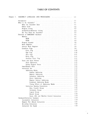 TABLE OF CONTENTS
Chapter 1. ASSEMBLY LANGUAGE AND PROCESSORS
Introduction . . . . . . . .
What Is An Assembler?
What the Assembler Does
Object Code . . . . . .
Program Listing
Symbol-Cross-Reference Listing
Do You Need the Assembler?
Overview of 8080/8085 Hardware
Memory
ROM
RAM
Program Counter
Work Registers
Internal Work Registers
Condition Flags
Carry Flag
Sign Flag
Zero Flag
Parity Flag
Auxiliary Carry Flag
Stack and Stack Pointer
Stack Operations
Saving Program Status
Input/Output Ports . .
Instruction Set
Addressing Modes
Impl ied Addressi ng
Register Addressing
Immediate Addressing
Direct Addressing
Register Indirect Addressing
Combined Addressing Modes
Timing Effects of Addressing Modes
Instruction Naming Conventions
Data Transfer Group
Arithmetic Group
Logical Group
Branch Group
Stack, I/O, and Mach ine Control Instructions
Hardware/I nstruct ion Summary
Accumulator Instructions
Register Pair (Word) Instructions
Brz.nching Instructions
Instruction Set Guide
1-1
1-1
1-1
1-1
1-2
1-2
1-3
1-3
1-5
1-5
1-5
1-5
1-6
1-7
1-9
1-9
1-10
1-10
1-11
1-11
1-11
1-12
1-13
1-13
1-14
1-15
1-15
1-15
1-15
1-15
1-15
1-16
1-16
1-16
1-16
1-16
1-17
1-17
1-18
1-19
1-19
1-19
1-21
1-22
1-23
v
 