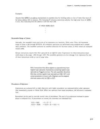 Chapter 2. Assembly Language Concepts
Examples:
Assume that ADRS is an address manipulated at assembly-time for building tables or lists of items that must all
be below address 255 in memory. The following IF directive determines whether the high-order byte of ADRS
is zero, thus indicating that the address is still less than 256:
IF HIGH ADRS EQ 0
Permissible Range of Values
Internally, the assembler treats each term of an expression as a two-byte, 16-bit value. Thus, the maximum
range of values is OH through OFFFFH. All arithmetic operations are performed using unsigned two's comple-
ment arithmetic. The assembler performs no overflow detection for two-byte values, so these values are evaluated
modulo 64K.
Certain instructions require that their operands be an eight-bit value. Expressions for these instructions must
yield values in the range -256 through +255. The assembler generates an error message if an f'xpression for one
of these instructions yields an out-of-range value.
Precedence of Operators
NOTE
Only instructions that allow registers as operands may have
register-type operands. Expressions containing register-type
operands are flagged as errors. The only assembler directives
that may contain register-type operands are EQU, SET, and
actual parameters in macro calls. Registers can be assigned
alternate names only by EQU or SET.
Expressions are evaluated left to right. Operators with higher precedence are evaluated before other operators
that immediately precede or follow them. When two operators have equal precedence, the left-most is evaluated
fi rst.
Parentheses can be used to override normal rules of precedence. The part of an expression enclosed in paren-
theses is evaluated first. If parentheses are nested, the innermost are evaluated first.
15/3 + 18/9
15/(3 + 18/9)
= 5 + 2 = 7
= 15/(3 + 2) = 15/5 = 3
2-15
 
