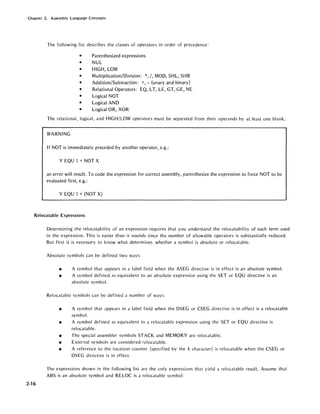 Chapter 2. Assembly Language Concepts
The following list describes the classes of operators in order of precedence:
• Parenthesized expressions
• NUL
• HIGH, LOW
• Multiplication/Division: *, /, MOD, SHL, SHR
• Addition/Subtraction: +, - (unary and binary)
• Relational Operators: EQ, LT, LE, GT, GE, NE
• Logical NOT
• Logical AND
• Logical OR, XOR
The relational, logical, and HIGH/LOW operators must be separated from their operands by at least one blank.
WARNING
If NOT is immediately preceded by another operator, e.g.:
Y EQU 1 + NOT X
an error will result. To code the expression for correct assembly, parenthesize the expression to force NOT to be
evaluated first, e.g.:
Y EQU 1 + (NOT X)
Relocatable Expressions
2-16
Determining the relocatability of an expression requires that you understand the relocatability of each term used
in the expression. This is easier than it sounds since the number of allowable operators is substantially reduced.
But first it is necessary to know what determines whether a symbol is absolute or relocatable.
Absolute symbols can be defined two ways:
• A symbol that appears in a label field when the ASEG directive is in effect is an absolute symbol.
• A symbol defined as equivalent to an absolute expression using the SET or EQU directive is an
absolute symbol.
Relocatable symbols can be defined a number of ways:
• A symbol that appears in a label field when the DSEG or CSEG directive is in effect is a relocatable
symbol.
• A symbol defined as equivalent to a relocatable expression using the SET or EQU directive is
relocatable.
• The special assembler symbols STACK and MEMORY are relocatable.
• External symbols are considered relocatable.
• A reference to the location counter (specified by the $ character) is relocatable when the CSEG or
DSEG directive is in effect.
The expressions shown in the following list are the only expressions that yield a relocatable result. Assume that
ABS is an absolute symbol and RELOC is a relocatable symbol:
 