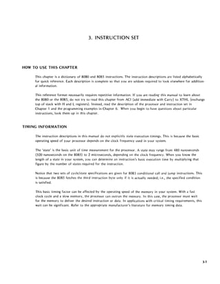 3. INSTRUCTION SET
HOW TO USE THIS CHAPTER
This chapter is a dictionary of 8080 and 8085 instructions. The instruction descriptions are listed alphabetically
for quick reference. Each description is complete so that you are seldom required to look elsewhere for addition-
al information.
This reference format necessarily requires repetitive information. If you are readinr this manual to learn about
the 8080 or the 8085, do not try to read this chapter from ACI (add immediate with Carry) to XTHL (exchange
top of stack with Hand L registers). Instead, read the description of the processor and instruction set in
Chapter 1 and the programming examples in Chapter 6. When you begin to have questions about particular
instructions, look them up in this chapter.
TIMING INFORMATION
The instruction descriptions in this manual do not explicitly state execution timings. This is because the basic
operating speed of your processor depends on the clock frequency used in your system.
The estate' is the basic unit of time measurement for the processor. A state may range from 480 nanoseconds
(320 nanoseconds on the 8085) to 2 microseconds, depending on the clock frequency. When you know the
length of a state in your system, you can determine an instruction's basic execution time by mUltiplying that
figure by the number of states required for the instruction.
Notice that two sets of cycle/state specifications are given for 8085 conditional call and jump instructions. This
is because the 8085 fetches the third instruction byte only if it is actually needed; i.e., the specified condition
is satisfied.
This basic timing factor can be affected by the operating speed of the memory in your system. With a fast
clock cycle and a slow memory, the processor can outrun the memory. In this case, the processor must wait
for the memory to deliver the desired instruction or data. In applications with critical timing requirements, this
wait can be significant. Refer to the appropriate manufacturer's literature for memory timing data.
3-1
 