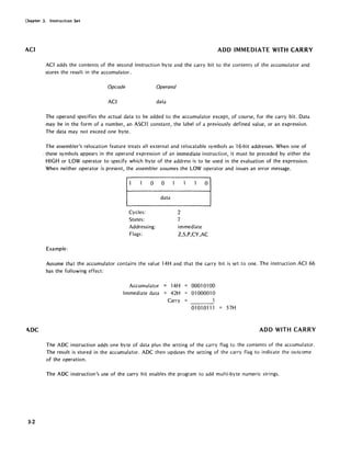 Chapter 3. Instruction Set
ACI
1DC
3-2
ADD IMMEDIATE WITH CARRY
ACI adds the contents of the second instruction byte and the carry bit to the contents of the accumulator and
stores the result in the accumulator.
Opcode Operand
ACI data
The operand specifies the actual data to be added to the accumulator except, of course, for the carry bit. Data
may be in the form of a number, an ASCII constant, the label of a previously defined value, or an expression.
The data may not exceed one byte.
The assembler's relocation feature treats all external and relocatable symbols as 16-bit addresses. When one of
> these symbols appears in the operand expression of an immediate instruction, it must be preceded by either the
HIGH or LOW operator to specify which byte of the address is to be used in the evaluation of the expression.
When neither operator is present, the assembler assumes the LOW operator and issues an error message.
o 0
data
Cycles:
States:
Addressing:
Flags:
Example:
o
2
7
immediate
Z,S,P,CY,AC
Assume that the accumulator contains the value 14H and that the carry bit is set to one. The instruction ACI 66
has the following effect:
Accumulator = 14H
Immediate data = 42H
Carry
0001 0100
01000010
1
01010111 57H
ADD WITH CARRY
The ADC instruction adds one byte of data plus the setting of the carry flag to the contents of the accumulator.
The result is stored in the accumulator. ADC then updates the setting of the carry flag to indicate the outcome
of the operation.
The ADC instruction's use of the carry bit enables the program to add multi-byte numeric strings.
 