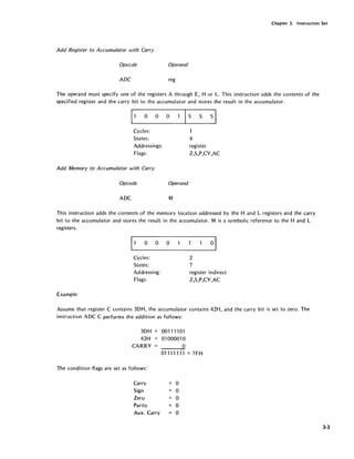 Chapter 3. Instruction Set
Add Register to Accumulator with Carry
Opccde Operand
ADC reg
The operand must specify one of the registers A through E, H or L. This instruction adds the contents of the
specified register and the carry bit to the accumulator and stores the result in the accumulator.
Cycles:
States:
Addressings:
Flags:
Add Memory to Accumulator with Carry
Opcode
ADC
Operand
M
1
4
register
Z,S,P,CY,AC
This instruction adds the contents of the memory location addressed by the Hand L registers and the carry
bit to the accumulator and stores the result in the accumulator. M is a symbolic reference to the Hand L
registers.
Cycles:
States:
Addressing:
Flags:
Example:
2
7
register indirect
Z,S,P,CY,AC
Assume that register C contains 3DH, the accumulator contains 42H, and the carry bit is set to zero. The
instruction ADC C performs the addition as follows:
3DH
42H
CARRY
The condition flags are set as follows:
001111 01
01000010
o
01111111 = 7FH
Carry 0
Sign 0
Zero 0
Parity 0
Aux. Carry 0
3-3
 