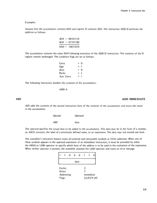 ADI
Chapter 3. Instruction Set
Examples:
Assume that the accumulator contains 6CH and register D contains 2EH. The instruction ADD D performs the
addition as follows:
2EH 001 0111 0
6CH 01101100
9AH 1001 "1 01 0
The accumulator contains the value 9AH following execution of the ADD D instruction. The contents of the D
register remain unchanged. The condition flags are set as follows:
Carry = 0
Sign 1
Zero 0
Parity
Aux. Carry
The following instruction doubles the contents of the accumulator:
ADD A
ADD IMMEDIATE
ADI adds the contents of the second instruction byte of the contents of the accumulator and stores the result
in the accumulator.
Opcode Operand
ADI data
The operand specifies the actual data to be added to the accumulator. This data may be in the form of a number,
an ASCII constant, the label of a previously defined value, or an expression. The data may not exceed one byte.
The assembler's relocation feature treats all external and relocatable symbols as 16-bit addresses. When one of
these symbols appears in the operand expression of an immediate instruction, it must be preceded by either
the HIGH or LOW operator to specify which byte of the address is to be used in the evaluation of the expression.
When neither operator is present, the assembler assumes the LOW operator and issues an error message.
000
data
Cycles:
States:
Addressing:
Flags:
2
7
immediate
Z,S,P,CY,AC
3-5
 