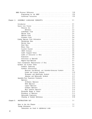 8085 Processor Differences
Programming for the 8085
Cond itional Instructions
Chapter 2. ASSEMBLY LANGUAGE CONCEPTS
Chapter 3.
vi
Introduction
Source Line Format
Character Set
Delimiters
Label/Name Field
Opcode Field
Operand Field
Comment Field
Coding Operand Field Information
Hexadecimal Data
Decimal Data
Octal Data
Binary Data
Location Counter
ASCII Constant
Labels Assigned Values
Labels of Instruction or Data
Expressions
Instructions as Operands
Register-Type Operands
Two's Complement Representation of Data
Symbols and Symbol Tables
Symbolic Addressing
Symbolic Characteristics
Reserved, User-Defined, and Assembler-Generated Symbols
Global and Limited Symbols
Permanent and Redefinable Symbols
Absolute and Relocatable Symbols
Assembly-Time Expression Evaluation
Operators
Arithmetic Operators
Shift Operators
Logical Operators
Compare Operators
Byte Isolation Operators
Permissible Range of Values
Precedence of Operators
Relocatable Expressions
Chaining of Symbol Definitions
INSTRUCTION SET
How to Use this Chapter
Timing Information
Instructions are listed in alphabetical order
1-24
1-24
1-25
2-1
2-1
2-1
2-1
2-2
2-3
2-4
2-4
2-4
2-4
2-5
2-5
2-5
2-5
2-6
2-6
2-6
2-6
2-6
2-7
2-7
2-7
2-9
2-9
2-9
2-9
2-10
2-11
2-11
2-11
2-11
2-12
2-12
2-13
2-13
2-14
2-15
2-15
2-16
2-18
3-1
3-1
3-1
 