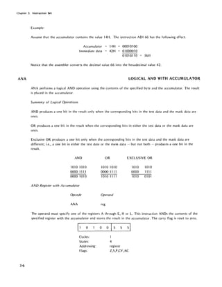 Chapter 3. Instruction Set
ANA
3-6
Example:
Assume that the accumulator contains the value 14H. The illstruction ADI 66 has the following effect:
Accumulator
Immediate data
14H
42H
00010100
01000010
01010110 = 56H
Notice that the assembler converts the decimal value 66 into the hexadecimal value 42.
LOGICAL AND WITH ACCUMULATOR
ANA performs a logical AND operation using the contents of the specified byte and the accumulator. The result
is placed in the accumulator.
Summary of Logical Operations
AND produces a one bit in the result only when the corresponding bits in the test data and the mask data are
ones.
OR produces a one bit in the result when the corresponding bits in either the test data or the mask data are
ones.
Exclusive OR produces a one bit only when the corresponding bits in the test data and the mask data are
different; i.e., a one bit in either the test data or the mask data - but not both - produces a one bit in the
result.
AND
1010 1010
0000 1111
0000 1010
AND Register with Accumulator
Opcode
ANA
OR
1010 1010
0000 1111
10101111
Operand
reg
EXCLUSIVE OR
1010 1010
0000 1111
1010 0101
The operand must specify one of the registers A through E, H or L. This instruction ANDs the contents of the
specified register with the accumulator and stores the result in the accumulator. The carry flag is reset to zero.
11 0 0 0
IS S sl
Cycles:
States: 4
Addressing: register
Flags: Z,S,P,CY,AC
 