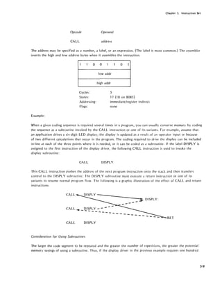 Chapter 3. Instruction Set
Opcode Operand
CALL address
The address may be specified as a number, a label, or an expression. (The label is most common.) The assembler
inverts the high and low address bytes when it assembles the instruction.
1 1 0
Cycles:
States:
Addressing:
Flags:
Example:
0 1 1 0 1
lowaddr
high addr
5
17 (1 8 0 n 8085)
immediate/register indirect
none
When a given coding sequence is required several times in'a program, you can usually conserve memory by coding
the sequence as a subroutine invoked by the CALL instruction or one of its variants. For example, assume that
an application drives a six-digit LED display; the display is updated as a result of an operator input or because
of two different calculations that occur in the program. The coding required to drive the display can be included
in-line at each of the three points where it is needed, or it can be coded as a subroutine. If the label DISPLY is
assigned to the first instruction of the display driver, the following CALL instruction is used to invoke the
display subroutine:
CALL DISPLY
This CALL instruction pushes the address of the next program instruction onto the stack and then transfers
control to the DISPLY subroutine. The DISPLY subroutine must execute a return instruction or one of its
variants to resume normal program flow. The following is a graphic illustration of the effect of CALL and return
instructions:
CALL
--
_ ~ DISPLY:
CA LL ~ DISPLY - - - - -
------ ----- ----- ....
RET
CALL DISPLY
Consideration for Using Subroutines
The larger the code segment to be repeated and the greater the number of repetitions, the greater the potential
memory savings of using a subroutine. Thus, if the display driver in the previous example requires one hundred
3-9
 