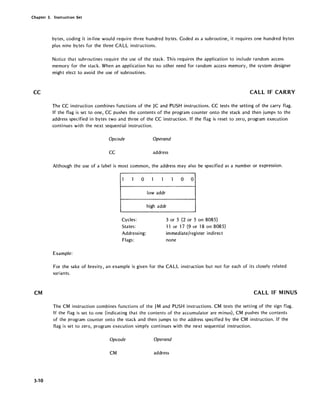 Chapter 3. Instruction Set
CC
CM
3-10
bytes, coding it in-line would require three hundred bytes. Coded as a subroutine, it requires one hundred bytes
plus nine bytes for the three CALL instructions.
Notice that subroutines require the use of the stack. This requires the application to include random access
memory for the stack. When an application has no other need for random access memory, the system designer
might elect to avoid the use of subroutines.
CALL IF CARRY
The CC instruction combines functions of the JC and PUSH instructions. CC tests the setting of the carry flag.
If the flag is set to one, CC pushes the contents of the program counter onto the stack and then jumps to the
address specified in bytes two and three of the CC instruction. If the flag is reset to zero, program execution
continues with the next sequential instruction.
Opcode Operand
CC address
Although the use of a label is most common, the address may also be specified as a number or expression.
1 1 0
Cycles:
States:
Addressing:
Flags:
Example:
1 1 1 0 0
lowaddr
high addr
3 or 5 (2 or 5 on 8085)
11 or 17 (9 or 18 on 8085)
immediate/register indirect
none
For the sake of brevity, an example is given for the CALL instruction but not for each of its closely related
variants.
CALL IF MINUS
The CM instruction combines functions of the JM and PUSH instructions. CM tests the setting of the sign flag.
If the flag is set to one (indicating that the contents of the accumulator are minus), CM pushes the contents
of the program counter onto the stack and then jumps to the address specified by the CM instruction. If the
flag is set to zero, program execution simply continues with the next sequential instruction.
Opcode Operand
CM address
 