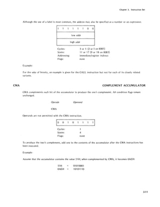CMA
Chapter 3. Instruction Set
Although the use of a label is most common, the address may also be specified as a number or an expression.
1 1 1
Cycles:
States:
Addressing:
Flags:
Example:
1 1 1 a a
lowaddr
high addr
3 or 5 (2 or 5 on 8085)
11 or 17 (9 or 18 on 8085)
immediate/register indirect
none
For the sake of brevity, an example is given for the CALL instruction but not for each of its closely related
variants.
COMPLEMENT ACCUMU LATOR
CMA complements each bit of the accumulator to produce the one's complement. All condition flags remain
unchanged.
Opcode Operand
CMA
Operands are not permitted with the CMA instruction.
a
Cycles:
States: 4
Flags: none
To produce the two's complement, add one to the contents of the accumulator after the CMA instructions has
been executed.
Example:
Assume that the accumulator contains the value 51 H; when complemented by CMA, it becomes OAEH:
51H
OAEH
01 01 0001
10101110
3-11
 
