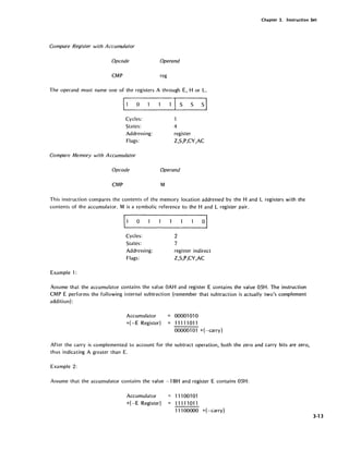 Chapter 3. Instruction Set
Compare Register with Accumulator
Opcode Operand
CMP reg
The operand must name one of the registers A through E, H or L.
o
Cycles:
States:
Addressing:
Flags:
S S sl
4
register
Z,S,P,CY,AC
Compare Memory with Accumulator
Opcode Operand
CMP M
This instruction compares the contents of the memory location addressed by the Hand L registers with the
contents of the accumulator. M is a symbolic reference to the Hand L register pair.
Cycles:
States:
Addressing:
Flags:
Example 1:
2
7
register indirect
Z,S,P,CY,AC
Assume that the accumulator contains the value OAH and register E contains the value OSH. The instruction
CMP E performs the following internal subtraction (remember that subtraction is actually two's complement
addition) :
Accumulator = 00001010
+(-E Register) 11111011
000001 01 +(-carry)
After the carry is complemented to account for the subtract operation, both the zero and carry bits are zero,
thus indicating A greater than E.
Example 2:
Assume that the accumulator contains the value -1 BH and register E contains OSH:
Accumulator
+(-E Register)
111 00101
11111011
11100000 +(-carry)
3·13
 