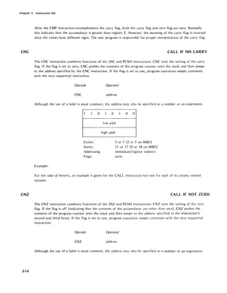 Chapter 3. Instruction Set
CNC
CNZ
3-14
After the CMP instruction recomplements the carry flag, both the carry flag and zero flag are zero. Normally
this indicates that the accumulator is greater than register E. However, the meaning of the carry flag is reversed
since the values have different signs. The user program is responsible for proper interpretation of the carry flag.
CALL IF NO CARRY
The CNC instruction combines functions of the JNC and PUSH instructions. CNC tests the setting of the carry
flag. If the flag is set to zero, CNC pushes the contents of the program counter onto the stack and then jumps
to the address specified by the CNC instruction. If the flag is set to one, program execution simply continues
with the next sequential instruction.
Opcode Operand
CNC address
Although the use of a label is most common, the address may also be specified as a number or an expression.
1 1 0
Cycles:
States:
Addressing:
Flags:
Example:
1 0 1 0 0
lowaddr
high addr
3 or 5 (2 or 5 on 8085)
11 or "17 (9 or 18 on 8085)
immediate/register indirect
none
For the sake of brevity, an example is given for the CALL instruction but not for each of its closely related
variants.
CALL IF NOT ZERO
The CNZ instruction combines functions of the JNZ and PUSH instructions. CNZ tests the setting of the zero
flag. If the flag is off (indicating that the contents of the accumulator are other than zero), CNZ pushes the
contents of the program counter onto the stack and then jumps to the address specified in the instruction's
second and third bytes. If the flag is set to one, program execution simply continues with the next sequential
instruction.
Opcode Operand
CNZ address
Although the use of a label is most common, the address may also be specified as a number or an expression.
 