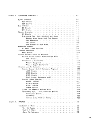 Chapter 4. ASSEMBLER DIRECTIVES
Symb.ol Definition
EQU Directive
SET Directive
Data Definition
DB Directive
DW Directive
Memory Reservation
DS Directive
Programming Tips: Data Description and Access
Random Access Versus Read Only Memory
Data Description
Data Access
Add Symbols for Data Access
Conditional Assembly
IF, ELSE, ENDIF Directives
Assembler Termination
END Directive
Location Counter Control and Relocation
Location Counter Control (Non-Relocatable Mode)
ORG Directive
Introduction to Relocatability
Memory Management
Modular Program Development
Directives Used for Relocation . . . _ .
Location Counter Control (Relocatable Programs)
ASEG Directive
CSEG Directive
DSEG Directive
ORG Directive (Relocatable Mode)
Program Linkage Directives
PUBLIC Directive
EXTRN Directive
NAME Directive
STKLN Directive
STACK and MEMORY Reserved Words
Programming Tips: Testing Relocatable Modules
Chapter 5. MACROS
Initialization Routines
Input/Output
Remove Coding Used for Testing
Introd uction to Macros
Why Use Macros?
What Is A Macro?
Macros Vs. Subroutines
4-1
4-2
4-2
4-3
4-3
4-3
4-4
4-5
4-5
4-6
4-6
4-6
4-6
4-7
4-8
4-8
4-10
4-10
4-11
4-11
4-11
4-12
4-12
4-12
4-14
4-14
4-14
4-15
4-15
4--16
4-16
4-17
4-17
4-18
4-18
4-19
4-19
4-19
4-20
4-20
5-1
5-1
5-1
5-1
5·3
vii
 