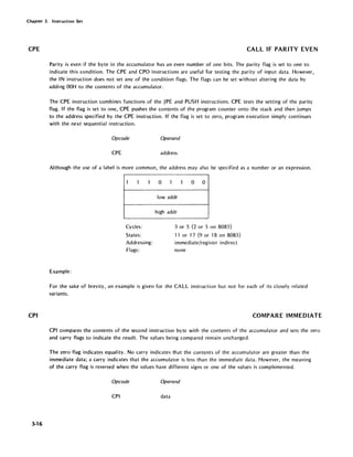 Chapter 3. Instruction Set
CPE
CPI
3-16
CALL IF PARITY EVEN
Parity is even if the byte in the accumulator has an even number of one bits. The parity flag is set to one to
indicate this condition. The CPE and CPO instructions are useful for testing the parity of input data. However,
the IN instruction does not set any of the condition flags. The flags can be set without altering the data by
adding OOH to the contents of the accumulator.
The CPE instruction combines functions of the JPE and PUSH instructions. CPE tests the setting of the parity
flag. If the flag is set to one, CPE pushes the contents of the program counter onto the stack and then jumps
to the address specified by the CPE instruction. If the flag is set to zero, program execution simply continues
with the next sequential instruction.
Opcode Operand
CPE address
Although the use of a label is more common, the address may also be specified as a number or an expression.
1 1 1
Cycles:
States:
Addressing:
Flags:
Example:
0 1 1 0 0
lowaddr
high addr
3 or 5 (2 or 5 on 8085)
11 or 17 (9 or 18 on 8085)
immediate/register indirect
none
For the sake of brevity, an example is given for the CALL instruction but not for each of its closely related
variants.
COMPARE IMMEDIATE
CPI compares the contents of the second instruction byte with the contents of the accumulator and sets the zero
and carry flags to indicate the result. The values being compared remain unchanged.
The zero flag indicates equality. No carry indicates that the contents of the accumulator are greater than the
immediate data; a carry indicates that the accumulator is less than the immediate data. However, the meaning
of the carry flag is reversed when the values have different signs or one of the values is complemented.
Opcode Operand
CPI data
 