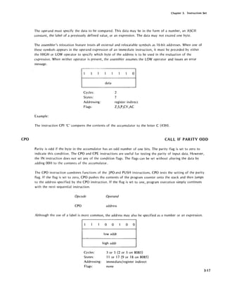 CPO
Chapter 3. Instruction Set
The operand must specify the data to be compared. This data may be in the form of a number, an ASCII
constant, the label of a previously defined value, or an expression. The data may not exceed one byte.
The assembler's relocation feature treats all external and relocatable symbols as 16-bit addresses. When one of
these symbols appears in the operand expression of an immediate instruction, it must be preceded by either
the HIGH or LOW operator to specify which byte of the address is to be used in the evaluation of the
expression. When neither operator is present, the assembler assumes the LOW operator and issues an error
message.
Cycles:
States:
Addressing:
Flags:
Example:
data
2
7
o
register indirect
Z,S,P,CY,AC
The instruction CPI IC' compares the contents of the accumulator to the letter C (43H).
CALL IF PARITY ODD
Parity is odd if the byte in the accumulator has an odd number of one bits. The parity flag is set to zero to
indicate this condition. The CPO and ePE instructions are useful for testing the parity of input data. However,
the IN instruction does not set any of the condition flags. The flags can be set without altering the data by
adding OOH to the contents of the accumulator.
The CPO instruction combines functions of the JPO and PUSH instructions. CPO tests the setting of the parity
flag. If the flag is set to zero, CPO pushes the contents of the program counter onto the stack and then jumps
to the address specified by the CPO instruction. If the flag is set to one, program execution simply continues
with the next sequential instruction.
Opcode Operand
CPO address
Although the use of a label is more common, the address may also be specified as a number or an expression.
1 1 1 0 0 1 0 0
lowaddr
,
high addr
Cycles: 3 or 5 (2 or 5 on 8085)
States: 11 or 17 (9 or 18 on 8085)
Addressing: immediate/register indirect
Flags: none
3-17
 