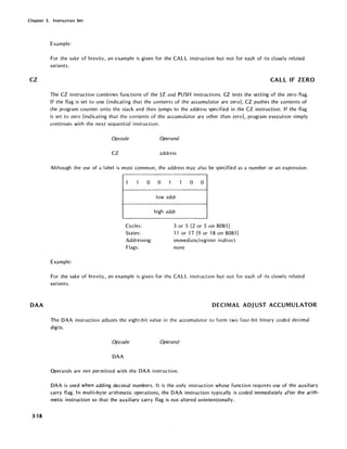 Chapter 3. Instruction Set
CZ
DAA
3-18
Example:
For the sake of brevity, an example is given for the CALL instruction but not for each of its closely related
variants.
CALL IF ZERO
The CZ instruction combines functions of the JZ and PUSH instructions. CZ tests the setting of the zero flag.
If the flag is set to one (indicating that the contents of the accumulator are zero), CZ pushes the contents of
the program counter onto the stack and then jumps to the address specified in the CZ instruction. If the flag
is set to zero (indicating that the contents of the accumulator are other than zero), program execution simply
continues with the next sequential instruction.
Opcode Operand
CZ address
Although the usc of a label is most common, the address may also be specified as a number or an expression.
1 I 0
Cycles:
States:
Addressing:
Flags:
Example:
0 1 1 0 0
lowaddr
high addr
3 or 5 (2 or 5 on 8085)
11 or "17 (9 or 18 on 8085)
immediate/register indirect
none
For the sake of brevity, an example is given for the CALL instruction but not for each of its closely related
variants.
DECIMAL ADJ UST ACCUMULATOR
The DAA instruction adjusts the eight-bit value in the accumulator to form two four-bit binary coded decimal
digits.
Opcode Operand
DAA
Operands are not permitted with the DAA instruction.
DAA is used when adding decimal numbers. It is the only instruction whose function requires use of the auxiliary
carry flag. In multi-byte arithmetic operations, the DAA instruction typically is coded immediately after the arith-
metic instruction so that the auxil iary carry flag is not altered unintentionally.
 