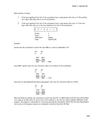 Chapter 3. Instruction Set
DAA operates as follows:
1. If the least significant four bits of the accumulator have a value greater than nine, or if the auxiliary
carry flag is ON, DAA adds six to the accumulator.
2. If the most significant four bits of the accumulator have a value greater than nine, or if the carry
flag is ON, DAA adds six to the most significant four bits of the accumulator.
Cycles:
States:
Addressing:
Flags:
Example:
a a
4
register
Z,S,P,CY,AC
Assume that the accumulator contains the value 9BH as a result of adding 08 to 93:
CY AC
a a
1001 0011
0000 1000
1001 1011 = 9BH
Since OBH is greater than nine, the instruction adds six to contents of the accumulator:
CY AC
a
1001 1011
0000 0110
101 a 0001 = A1H
Now that the most significant bits have a value greater than nine, the instruction adds six to them:
CY
1010
0110
0000
AC
1
0001
0000
0001
When the DAA has finished, the accumulator contains the value 01 in a BCD format; both the carry and auxiliary
carry flags are set ON. Since the actual result of this addition is 101, the carry flag is probably significant to the
program. The program is responsible for recovering and using this information. Notice that the carry flag setting is
,lost as soon as the program executes any subsequent instruction that alters the flag.
3-19
 