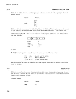 Chapter 3. Instruction Set
DAD
DCR
3-20
DOUBLE REGISTER ADD
DAD adds the 16-bit value in the specified register pair to the contents of the Hand L register pair. The result
is stored in Hand L.
Opcode Operand
DAD
DAD may add only the contents of the B&C, D&E, H&L, or the SP (Stack Pointer) register pairs to the contents
of H& L. Notice that the letter H must be used to specify that the H& L register pair is to be added to itself.
DAD sets the carry flag ON if there is a carry out of the Hand L registers. DAD affects none of the condition
flags other than carry.
10 0 R P
Cycles:
States:
Addressing:
Flags:
Examples:
o 0 1 I
3
10
register
CY
The DAD instruction provides a means for saving the current contents of the stack pointer.
LXI
DAD
SHLD
H,OOH
SP
SAVSP
;CLEAR H& L TO ZEROS
;GET SP INTO H&L
;STORE SP IN MEMORY
The instruction DAD H doubles the number in the Hand L registers except when the operation causes a carry
ou t of the H register.
DECREMENT
DCR subtracts one from the contents of the specified byte. DCR affects all the condition flags except the carry
flag. Because DCR preserves the carry flag, it can be used within multi-byte arithmetic routines for decrementing
character counts and similar purposes.
Decrement Register
Opcode Operand
DCR reg
 