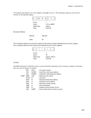 Chapter 3. Instruction Set
The operand must specify one of the registers A through E, H or L. Thp- instruction subtracts one from the
contents of the specified register.
Decrement Memory
EiIDDD 0
Cycles:
States:
Addressing:
Flags:
Opcode
DCR
1
5 (4 on 8085)
register
Z,S,P,AC
Operand
M
This instruction subtracts one from the contents of the memory location addressed by the Hand L registers.
M is a symbolic reference to the memory byte addressed by the Hand L registers.
Cycles:
States:
Addressing:
Flags:
Example:
o
3
10
o
register indirect
Z,S,P,AC
The DCR instruction is frequently used to control multi-byte operations such as moving a number of characters
from one area of memory to another:
MVI B,5H
LXI H,250H
LXI D,900H
LOOP: MOV A,M
STAX D
DCX D
DCX H
DCR B
XRA A
CMP B
JNZ LOOP
; set control counter
; load H & L with source address
; load D & E with destination address
; load byte to be moved
; store byte
; decrement destination address
; decrement source address
; decrement control counter
; clear accumulator
; compare control counter to zero
; move another byte if counter not zero
3-21
 
