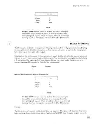 EI
Chapter 3. Instruction Set
o 0
Cycles:
States: 4
Flags: none
NOTE
The 8085 TRAP interrupt cannot be disabled. This special interrupt is
intended for serious problems that must be serviced regardless of the
interrupt flag such as power failure or bus error. However, no interrupt
including TRAP can interrupt the execution of the 01 or EI instruction.
ENABLE INTERRUPTS
The EI instruction enables the interrupt system following execution of the next program instruction. Enabling
the interrupt system is delayed one instruction to allow interrupt subroutines to return to the main program
before;! subsequent interrupt is acknowledged.
In applications that use interrupts, the interrupt system is usually disabled only when the processor accepts an
interrupt or when a code sequence must not be interrupted. You can disable the interrupt system by including
a 01 instruction at the beginning of the code sequence. Because you cannot predict the occurrence of an
interrupt, incl ude an EI instruction at the end of the code sequence.
Opcode Operand
EI
Operands are not permitted with the EI instruction.
Cycles:
States:
Flags:
1
4
o
none
NOTE
The 8085 TRAP interrupt cannot be disabled. This special interrupt is
_ intended for serious problems that must be serviced regardless of the
interrupt flag such as power failure or bus failure. However, no interrupt
including TRAP can interrupt the execution of the 01 or EI instruction.
Example:
The EI instruction is frequently used as part of a start-up sequence. When power is first applied, the processor
begins operating at some indeterminate address. Application of a RESET signal forces the program counter to
3·23
 