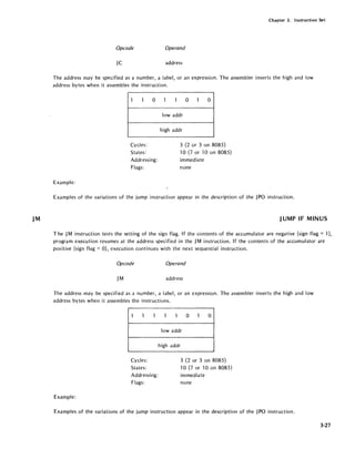 JM
Chapter 3. Instruction Set
Opcode Operand
JC address
The address may be specified as a number, a label, or an expression. The assembler inverts the high and low
address bytes when it assembles the instruction.
1 1 0
Cycles:
States:
Addressing:
Flags:
Example:
1 1 0 1 0
lowaddr
high addr
3 (2 or 3 on 8085)
10 (7 or lOon 8085)
immediate
none
Examples of the variations of the jump instruction appear in the description of the JPO instruction.
JUMP IF MINUS
The JM instruction tests the setting of the sign flag. If the contents of the accumulator are negative (sign flag = 1),
program execution resumes at the address specified in the JM instruction. If the contents of the accumulator are
positive (sign flag =0), execution continues with the next sequential instruction.
Opcode Operand
JM address
The address may be specified as a number, a label, or an expression. The assembler inverts the high and low
address bytes when it assembles the instructions.
1 1 1
Cycles:
States:
Addressing:
Flags:
Example:
1 1 0 1 0
lowaddr
high addr
3 (2 or 3 on 8085)
10 (7 or lOon 8085)
immediate
none
Examples of the variations of the jump instruction appear in the description of the JPO instruction.
3-27
 
