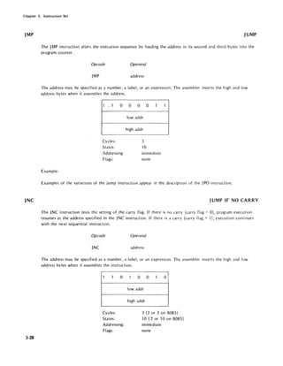 Chapter 3. Instruction Set
jMP
jNC
3-28
JUMP
The JMP instruction alters the execution sequence by loading the address in its second and third bytes into the
program counter.
Opcode Operand
JMP address
The address may be specified as a number, a label, or an expression. The assembler inverts the high and low
address bytes when it assembles the address.
1 . 1 0
Cycles:
States:
Addressing:
Flags:
Example:
0 0 0 1
lowaddr
high addr
3
10
immediate
none
1
Examples of the variations of the jump instruction appear in the description of the JPO instruction.
JUMP IF NO CARRY
The JNC instruction tests the setting of the carry flag. If there is no carry (carry flag = 0), program execution
resumes at the address specified in the JNC instruction. If there is a carry (carry flag =1), execution continues
with the next sequential instruction.
Opcode Operand
JNC address
The address may be specified as a number, a label, or an expression. The assembler inverts the high and low
address bytes when it assembles the instruction.
1 1 0
Cycles:
States:
Addressing:
Flags:
1 0 0 1 0
lowaddr
high addr
3 (2 or 3 on 8085)
10 (7 or 10 on 8085)
immediate
none
 