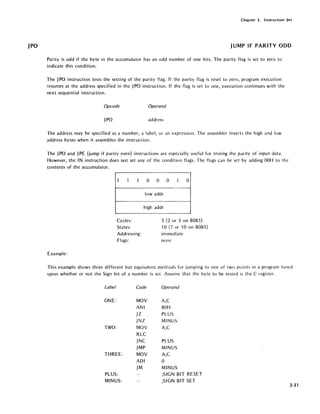 JPO
Chapter 3. Instruction Set
JUMP IF PARITY ODD
Parity is odd if the byte in the accumulator has an odd number of one bits. The parity flag is set to zero to
indicate this condition.
The JPO instruction tests the setting of the parity flag. If the parity flag is reset to zero, program execution
resumes at the address specified in the JPO instruction. If the flag is set to one, execution continues with the
next sequential instruction.
Opcode Operand
JPO address
The address may be specified as a number, a label, or an expression. The assembler inverts the high and low
address bytes when it assembles the instruction.
The JPO and JPE (jump if parity even) instructions are especially useful for testing the parity of input data.
However, the IN instruction does not set any of the condition flags. The flags can be set by adding OOH to the
contents of the accumulator.
1 1 1
Cycles:
States:
Addressing:
Flags:
Example:
0 0 0 -I 0
lowaddr
high addr
3 (2 or 3 on 8085)
10 (7 or 10 on 8085)
immediate
none
This example shows three different but equivalent methods for jumping to one of two points in a program hased
upon whether or not the Sign bit of a number is set. Assume that the byte to be tested is the C register.
Label Code Operand
ONE: MOV A,C
ANI 80H
jZ PLUS
jNZ MINUS
TWO: MOV A,C
RLC
jNC PLUS
JMP MINUS
THREE: MOV A,C
ADI 0
JM MINUS
PLUS: ;SIGN BIT RESET
MINUS: ;SIGN BIT SET
3-31
 
