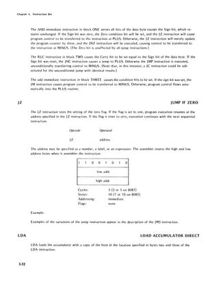 Chapter 3. Instruction Set
JZ
LDA
3-32
The ANO immediate instruction in block ONE zeroes all bits of the data byte except the Sign bit; which re-
mains unchanged. If the Sign bit was zero, the Zero condition bit will be set, and the JZ instruction will cause
program control .to be transferred to the instruction at PLUS. Otherwise, the JZ instruction will merely update
the program counter by three, and the JNZ instruction will be executed, causing control to be transferred to
the instruction at MINUS. (The Zero bit is unaffected by all jump instructions.)
The RLC instruction in block TWO causes the Carry bit to be set equal to the Sign bit of the data byte. If the
Sign bit was reset, the JNC instruction causes a jump to PLUS. Otherwise the JMP instruction is executed,
unconditionally transferring control to MINUS. (Note that, in this instance, a JC instruction could be sub-
stituted for the unconditional jump with identical results.)
The add immediate instruction in block THREE causes the condition bits to be set. If the sign bit was set, the
JM instruction causes program control to be transferred to MINUS. Otherwise, program control flows auto-
matically into the PLUS routine.
JUMP IF ZERO
The JZ instruction tests the setting of the zero flag. If the flag is set to one, program execution resumes at the
address specified in the JZ instruction. If the flag is reset to zero, execution continues with the next sequential
instruction.
Opcode Operand
JZ address
The address may be specified as a number, a label, or an expression. The assembler inverts the high and low
address bytes when it assembles the instruction.
1 I 0
Cycles:
States:
Addressing:
Flags:
Example:
0 1 0 I 0
lowaddr
high addr
3 (2 or 3 on 8085)
10 (7 orl 0 on 8085)
immediate
none
Examples of the variations of the jump instruction appear in the description of the JPO instruction.
LOAD ACCUMULATOR DIRECT
LOA loads the accumulator with a copy of the byte at the location specified in bytes two and three of the
LOA instruction.
 