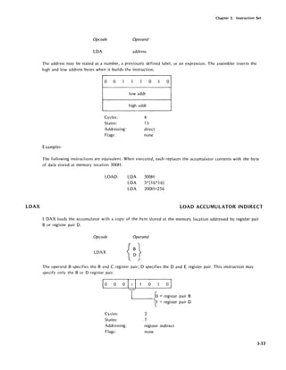 LDAX
Chapter 3. Instruction Set
Opcode Operand
LOA address
The address may be stated as a number, a previously defined label, or an expression. The assembler inverts the
high and low address bytes when it builds the instruction.
0 0 1
Cycles:
States:
Addressing:
Flags:
Examples:
1 1 0
lowaddr
high addr
4
13
direct
none
1 0
The following instructions are equivalent. When executed, each replaces the accumulator contents with the byte
of data stored at memory location 300H.
LOAD: LOA
LOA
LOA
300H
3*(16*16)
200H+256
LOAD ACCUMULATOR INDIRECT
L OAX loads the accumulator with a copy of the byte stored at the memory location addressed by register pair
B or register pair O.
Opcode Operand
LOAX
The operand B specifies the Band C register pair; 0 specifies the 0 and E register pair. This instruction may
specify only the B or 0 register pair.
~O 0 Irio 0 I~
L_fo = register pair B
~ = register pair 0
Cycles: 2
States: 7
Addressing:
Flags:
register indirect
none
3-33
 
